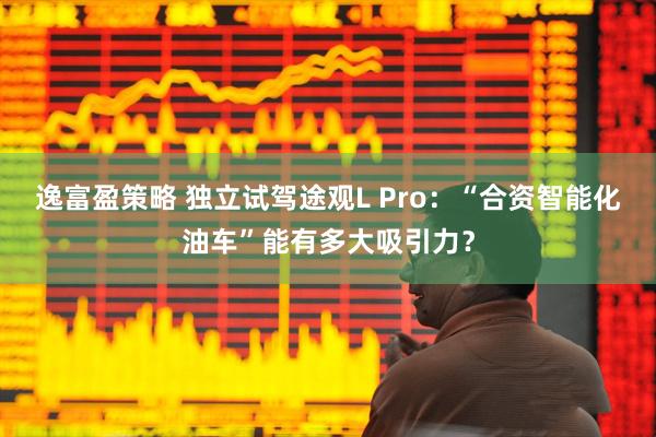 逸富盈策略 独立试驾途观L Pro：“合资智能化油车”能有多大吸引力？