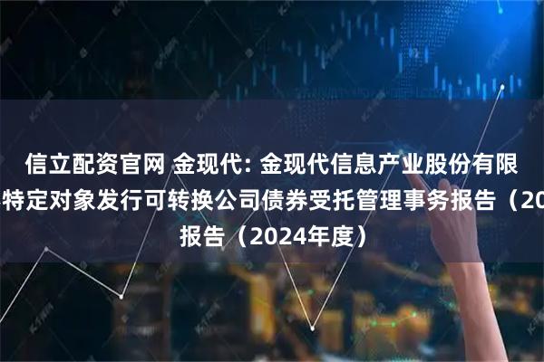 信立配资官网 金现代: 金现代信息产业股份有限公司向不特定对象发行可转换公司债券受托管理事务报告（2024年度）