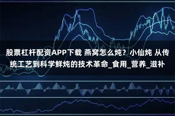 股票杠杆配资APP下载 燕窝怎么炖？小仙炖 从传统工艺到科学鲜炖的技术革命_食用_营养_滋补