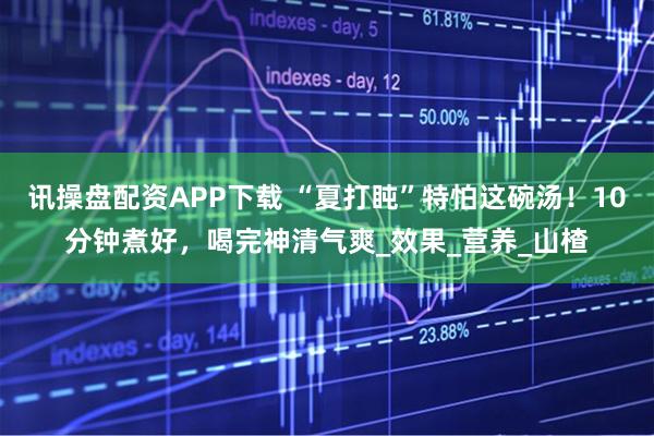 讯操盘配资APP下载 “夏打盹”特怕这碗汤！10分钟煮好，喝完神清气爽_效果_营养_山楂