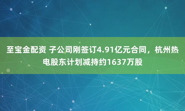 至宝金配资 子公司刚签订4.91亿元合同，杭州热电股东计划减持约1637万股