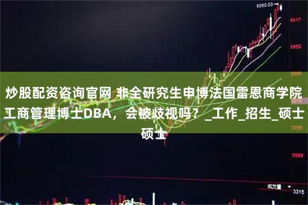 炒股配资咨询官网 非全研究生申博法国雷恩商学院工商管理博士DBA，会被歧视吗？_工作_招生_硕士