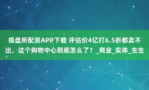 操盘所配资APP下载 评估价4亿打6.5折都卖不出，这个购物中心到底怎么了？_商业_实体_生生