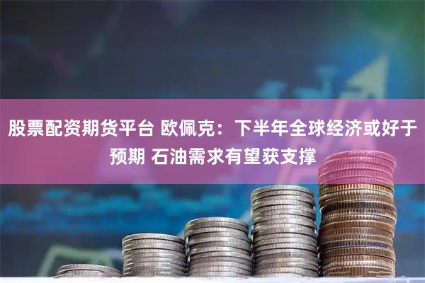 股票配资期货平台 欧佩克：下半年全球经济或好于预期 石油需求有望获支撑