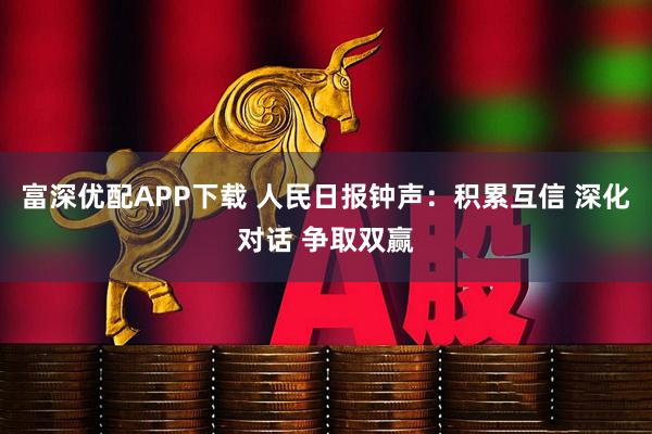 富深优配APP下载 人民日报钟声：积累互信 深化对话 争取双赢