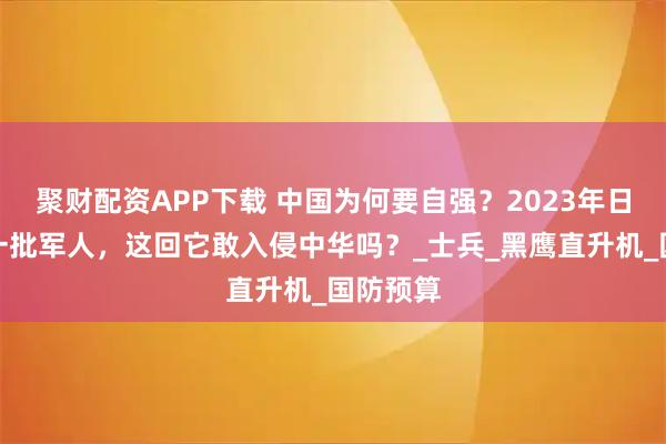 聚财配资APP下载 中国为何要自强？2023年日本失踪一批军人，这回它敢入侵中华吗？_士兵_黑鹰直升机_国防预算