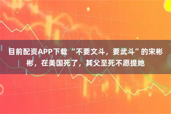 目前配资APP下载 “不要文斗，要武斗”的宋彬彬，在美国死了，其父至死不愿提她