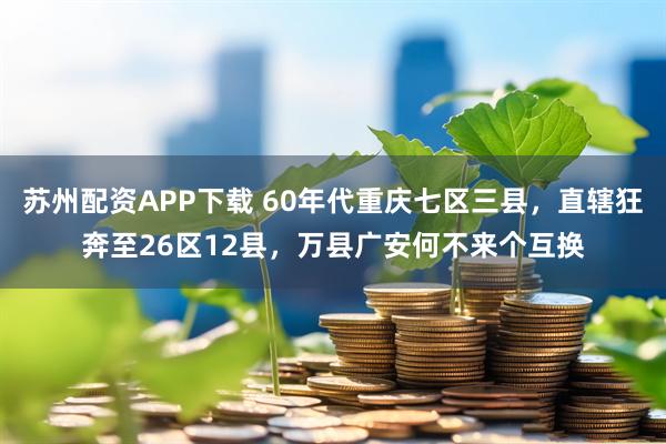 苏州配资APP下载 60年代重庆七区三县，直辖狂奔至26区12县，万县广安何不来个互换