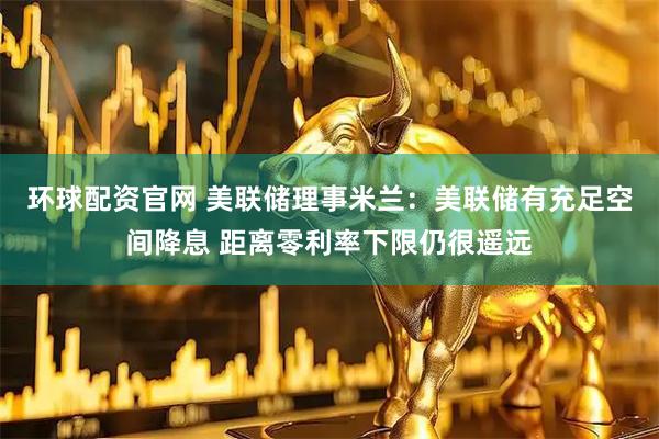 环球配资官网 美联储理事米兰：美联储有充足空间降息 距离零利率下限仍很遥远