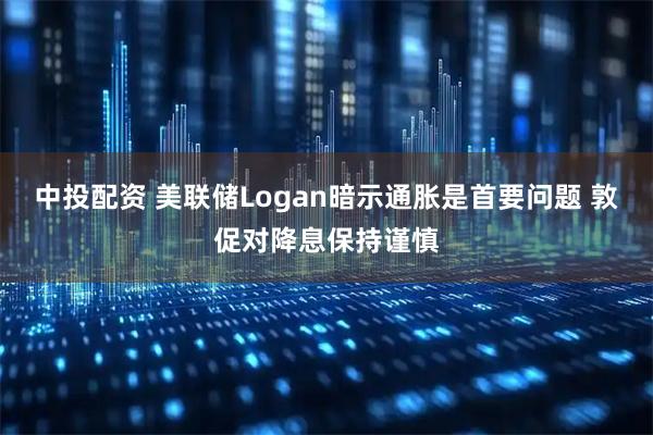 中投配资 美联储Logan暗示通胀是首要问题 敦促对降息保持谨慎