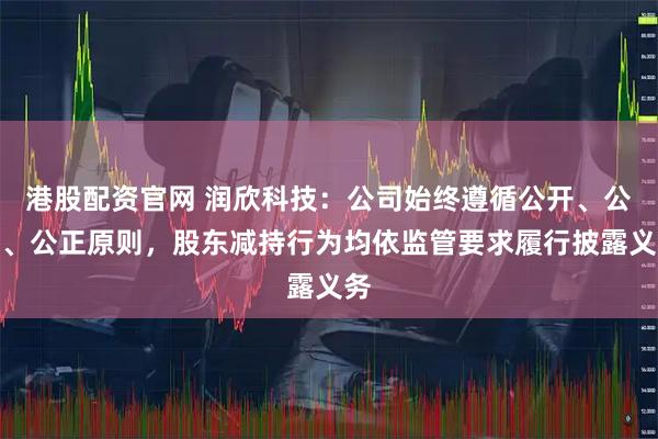 港股配资官网 润欣科技：公司始终遵循公开、公平、公正原则，股东减持行为均依监管要求履行披露义务
