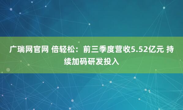 广瑞网官网 倍轻松：前三季度营收5.52亿元 持续加码研发投入