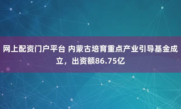 网上配资门户平台 内蒙古培育重点产业引导基金成立，出资额86.75亿