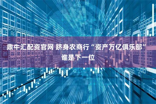 鼎牛汇配资官网 跻身农商行“资产万亿俱乐部” 谁是下一位