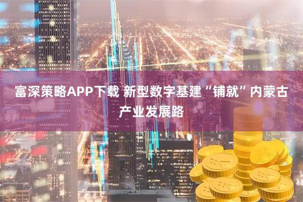 富深策略APP下载 新型数字基建“铺就”内蒙古产业发展路