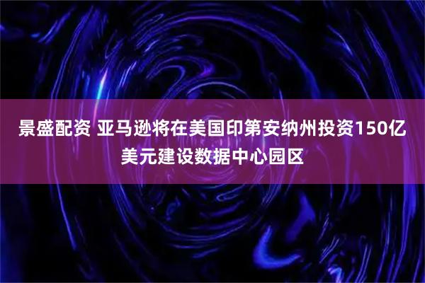 景盛配资 亚马逊将在美国印第安纳州投资150亿美元建设数据中心园区