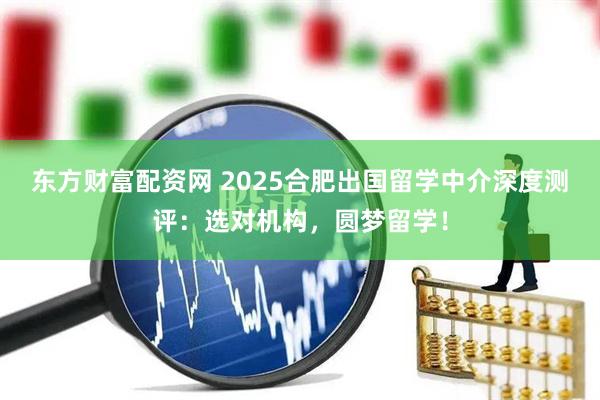 东方财富配资网 2025合肥出国留学中介深度测评：选对机构，圆梦留学！