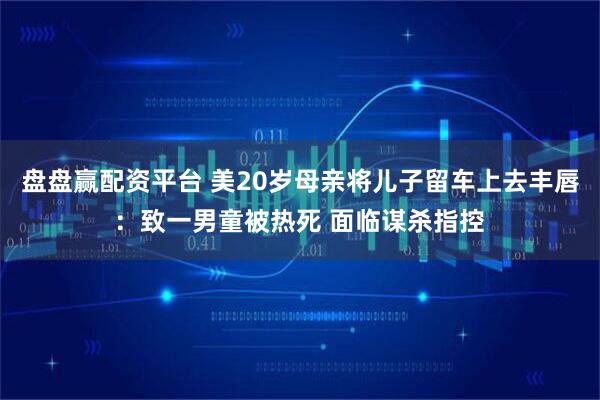 盘盘赢配资平台 美20岁母亲将儿子留车上去丰唇：致一男童被热死 面临谋杀指控