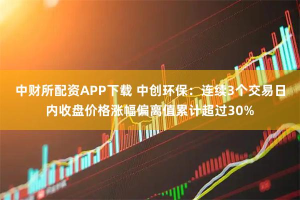 中财所配资APP下载 中创环保：连续3个交易日内收盘价格涨幅偏离值累计超过30%