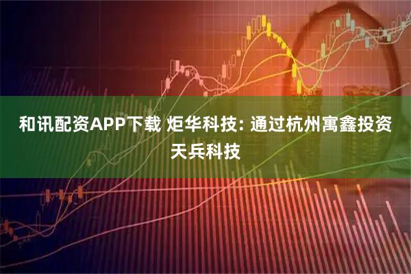 和讯配资APP下载 炬华科技: 通过杭州寓鑫投资天兵科技