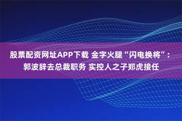 股票配资网址APP下载 金字火腿“闪电换将”: 郭波辞去总裁职务 实控人之子郑虎接任