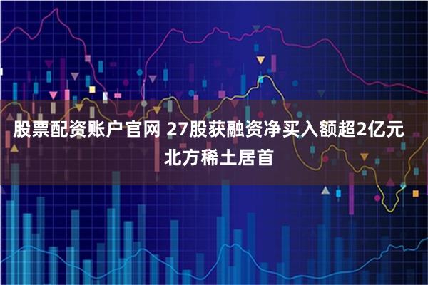股票配资账户官网 27股获融资净买入额超2亿元    北方稀土居首