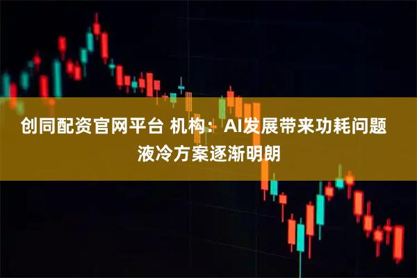 创同配资官网平台 机构：AI发展带来功耗问题  液冷方案逐渐明朗