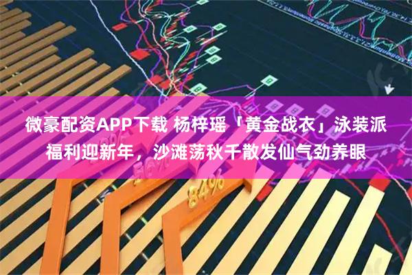 微豪配资APP下载 杨梓瑶「黄金战衣」泳装派福利迎新年，沙滩荡秋千散发仙气劲养眼