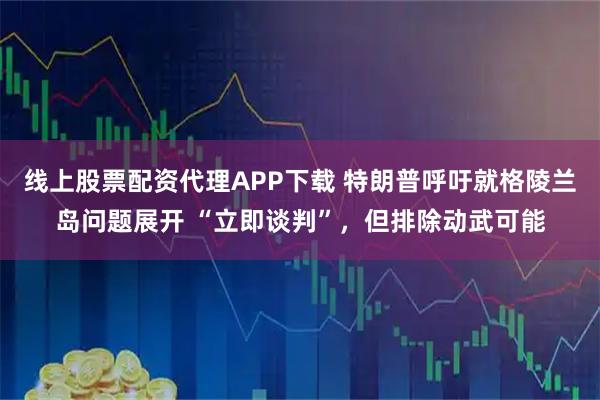 线上股票配资代理APP下载 特朗普呼吁就格陵兰岛问题展开 “立即谈判”，但排除动武可能
