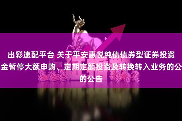 出彩速配平台 关于平安惠悦纯债债券型证券投资基金暂停大额申购、定期定额投资及转换转入业务的公告