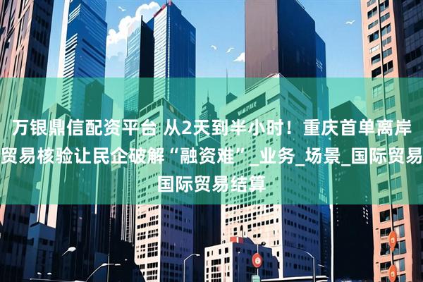 万银鼎信配资平台 从2天到半小时！重庆首单离岸国际贸易核验让民企破解“融资难”_业务_场景_国际贸易结算