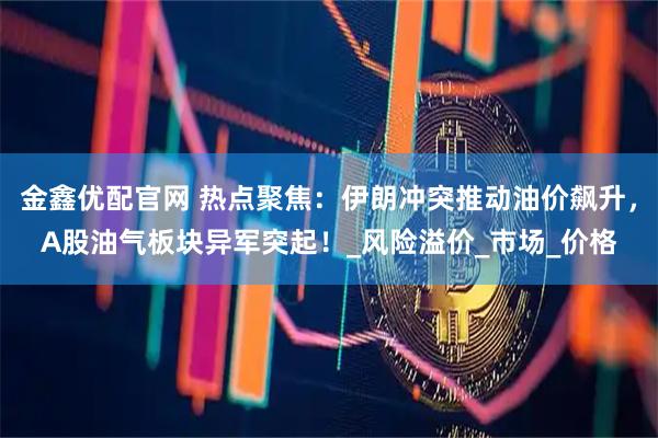 金鑫优配官网 热点聚焦：伊朗冲突推动油价飙升，A股油气板块异军突起！_风险溢价_市场_价格