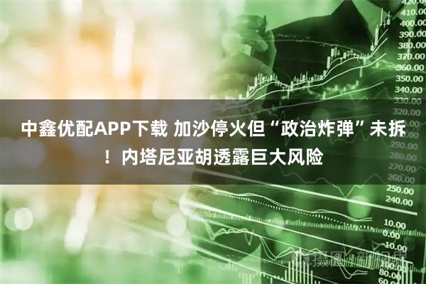 中鑫优配APP下载 加沙停火但“政治炸弹”未拆！内塔尼亚胡透露巨大风险