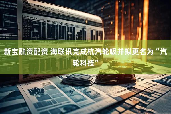 新宝融资配资 海联讯完成杭汽轮吸并拟更名为“汽轮科技”
